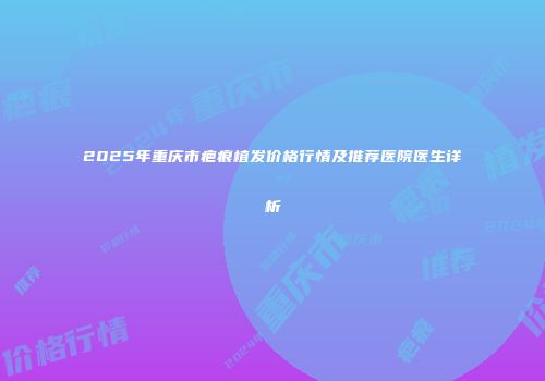 2025年重庆市疤痕植发价格行情及推荐医院医生详析