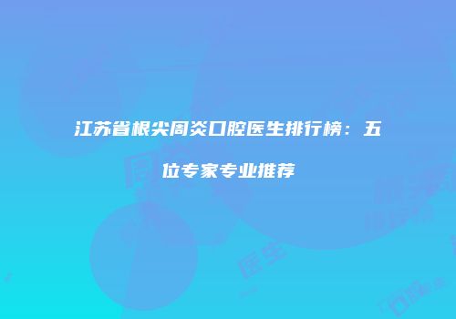 江苏省根尖周炎口腔医生排行榜：五位专家专业推荐