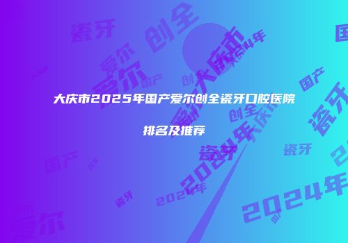 大庆市2025年国产爱尔创全瓷牙口腔医院排名及推荐