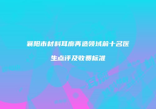 襄阳市材料耳廓再造领域前十名医生点评及收费标准