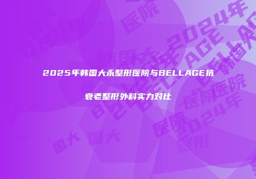 2025年韩国大永整形医院与BELLAGE抗衰老整形外科实力对比