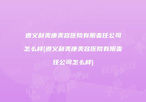 遵义利美康美容医院有限责任公司怎么样(遵义利美康美容医院有限责任公司怎么样)