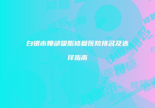 白银市腰部吸脂修复医院排名及选择指南