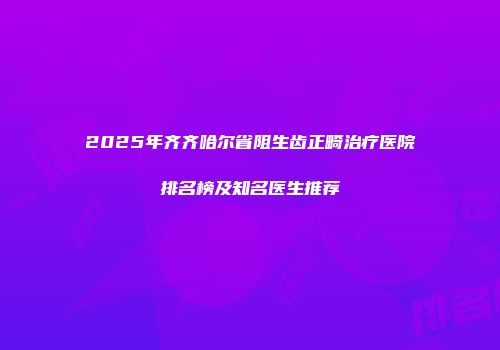 2025年齐齐哈尔省阻生齿正畸治疗医院排名榜及知名医生推荐