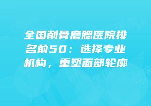 全国削骨磨腮医院排名前50：选择专业机构，重塑面部轮廓
