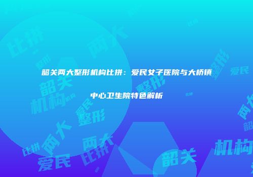 韶关两大整形机构比拼：爱民女子医院与大桥镇中心卫生院特色解析