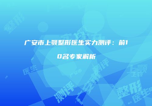 广安市上颚整形医生实力测评：前10名专家解析