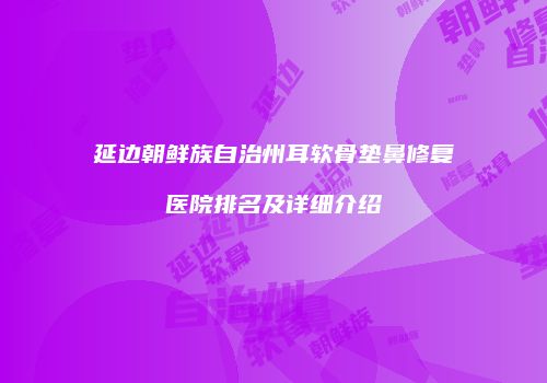 延边朝鲜族自治州耳软骨垫鼻修复医院排名及详细介绍