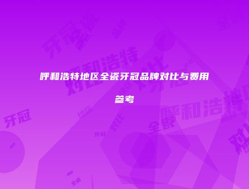 呼和浩特地区全瓷牙冠品牌对比与费用参考