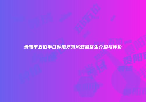 贵阳市五位半口种植牙领域知名医生介绍与评价