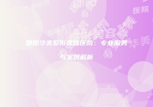 邵阳华美整形美容医院：专业服务与案例解析
