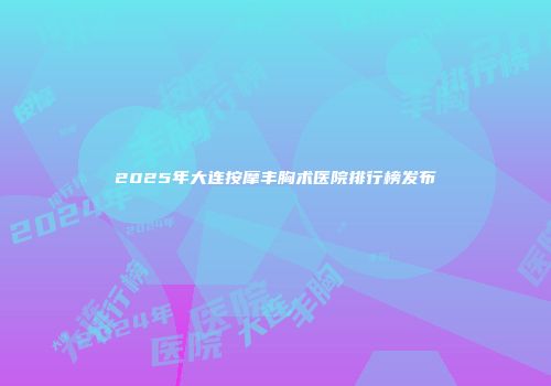 2025年大连按摩丰胸术医院排行榜发布