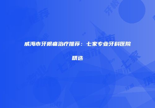 威海市牙根痛治疗推荐：七家专业牙科医院精选