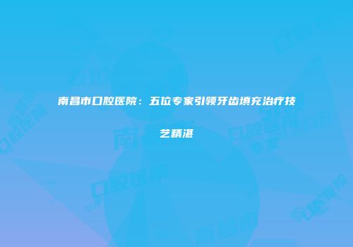 南昌市口腔医院：五位专家引领牙齿填充治疗技艺精湛