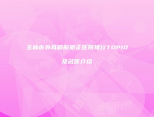 玉林市外耳畸形矫正医院排行TOP10及名医介绍