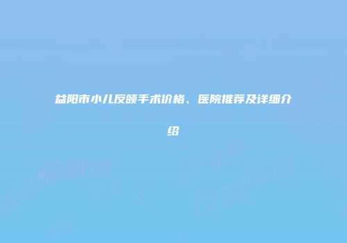益阳市小儿反颌手术价格、医院推荐及详细介绍