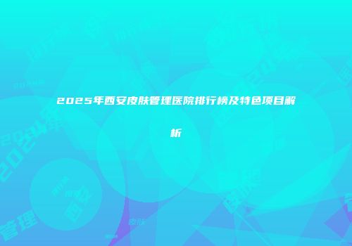 2025年西安皮肤管理医院排行榜及特色项目解析