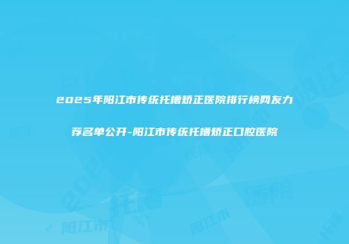 2025年阳江市传统托槽矫正医院排行榜网友力荐名单公开-阳江市传统托槽矫正口腔医院