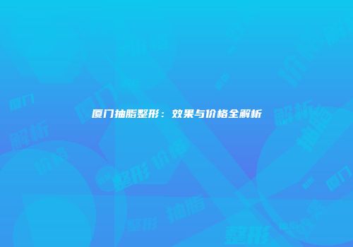厦门抽脂整形：效果与价格全解析