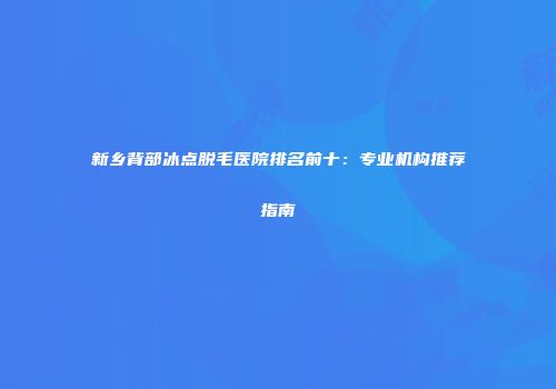 新乡背部冰点脱毛医院排名前十：专业机构推荐指南