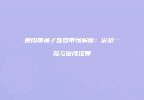 贵阳市鼻子整容市场解析：价格一览与医院推荐