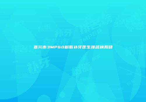 嘉兴市3MP60树脂补牙医生排名榜揭晓