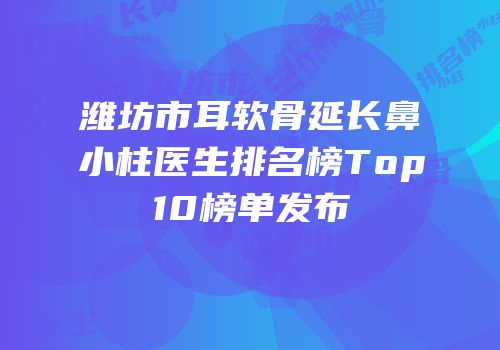 潍坊市耳软骨延长鼻小柱医生排名榜Top10榜单发布