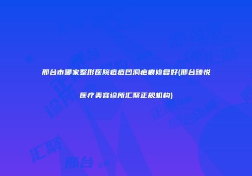 邢台市哪家整形医院痘痘凹洞疤痕修复好(邢台臻悦医疗美容诊所汇聚正规机构)