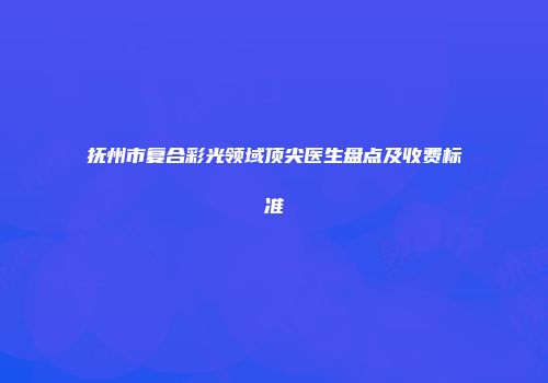 抚州市复合彩光领域顶尖医生盘点及收费标准