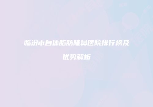 临汾市自体脂肪隆鼻医院排行榜及优势解析
