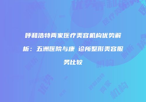 呼和浩特两家医疗美容机构优势解析：五洲医院与康睎诊所整形美容服务比较