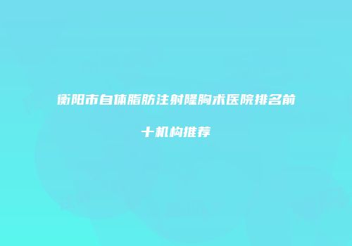 衡阳市自体脂肪注射隆胸术医院排名前十机构推荐