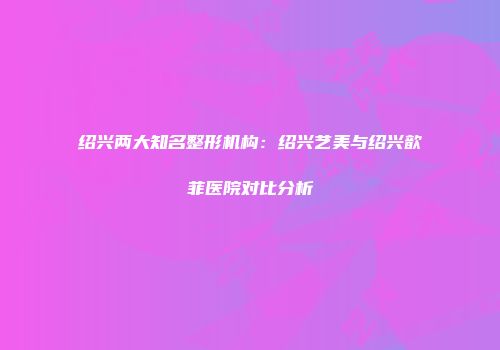 绍兴两大知名整形机构：绍兴艺美与绍兴歆菲医院对比分析