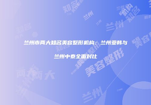 兰州市两大知名美容整形机构：兰州亚韩与兰州中泰全面对比