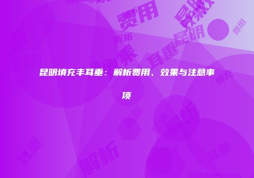 昆明填充丰耳垂：解析费用、效果与注意事项