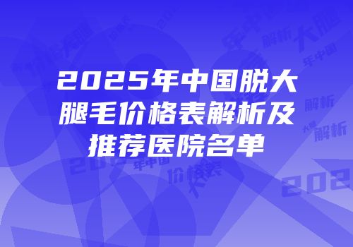 2025年中国脱大腿毛价格表解析及推荐医院名单