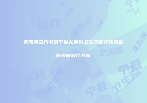 庆阳美立方与威宁县龙街镇卫生院医疗美容整形医院对比分析