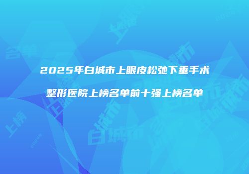 2025年白城市上眼皮松弛下垂手术整形医院上榜名单前十强上榜名单