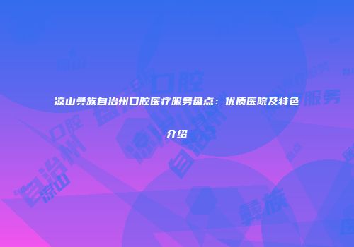 凉山彝族自治州口腔医疗服务盘点：优质医院及特色介绍