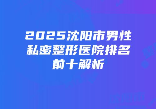 2025沈阳市男性私密整形医院排名前十解析