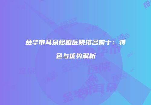 金华市耳朵移植医院排名前十：特色与优势解析