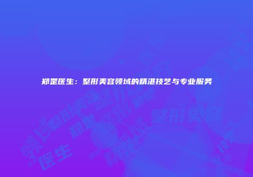 郑罡医生：整形美容领域的精湛技艺与专业服务
