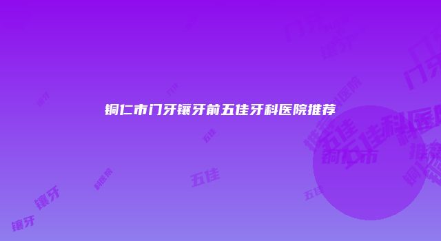 铜仁市门牙镶牙前五佳牙科医院推荐