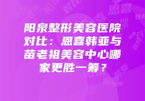 阳泉整形美容医院对比：恩喜韩亚与苗老祖美容中心哪家更胜一筹？