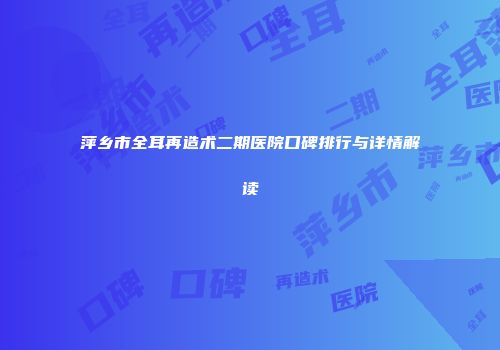萍乡市全耳再造术二期医院口碑排行与详情解读