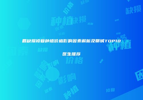 眉缺损修复种植价格影响因素解析及聊城TOP10医生推荐