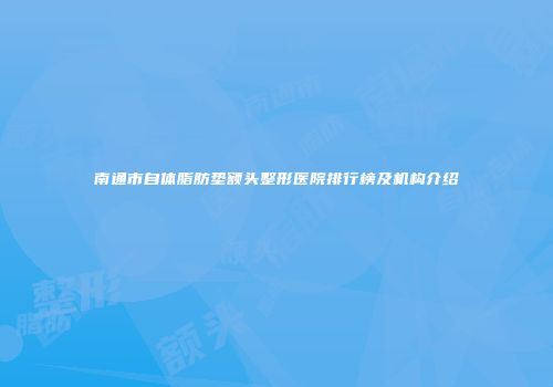 南通市自体脂肪垫额头整形医院排行榜及机构介绍