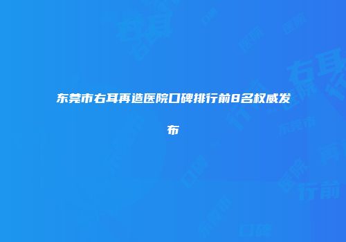 东莞市右耳再造医院口碑排行前8名权威发布