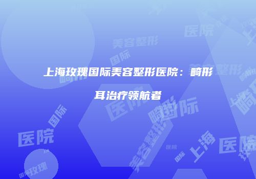 上海玫瑰国际美容整形医院：畸形耳治疗领航者