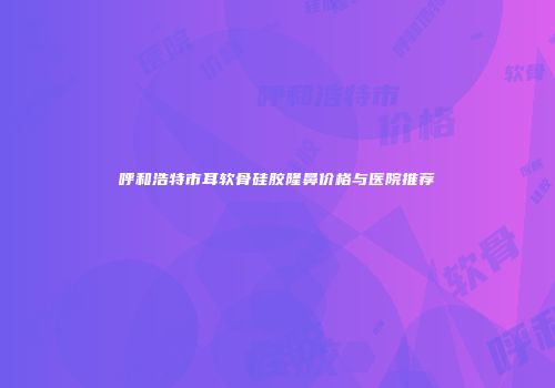 呼和浩特市耳软骨硅胶隆鼻价格与医院推荐
